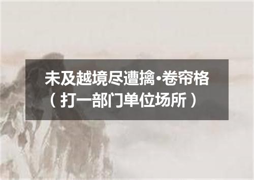 未及越境尽遭擒·卷帘格（打一部门单位场所）