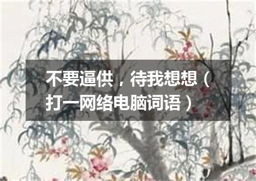 不要逼供，待我想想（打一网络电脑词语）