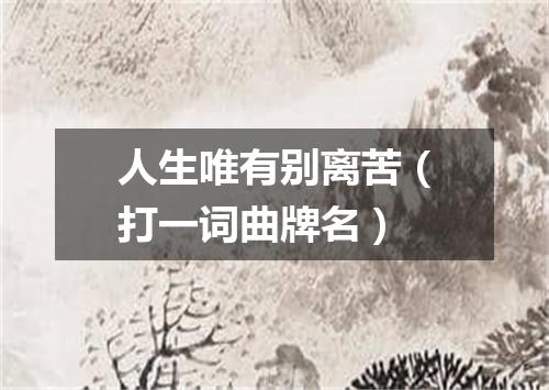 人生唯有别离苦（打一词曲牌名）