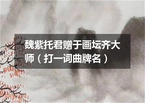 魏紫托君赠于画坛齐大师（打一词曲牌名）