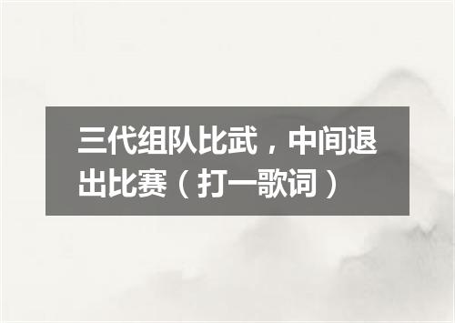 三代组队比武，中间退出比赛（打一歌词）