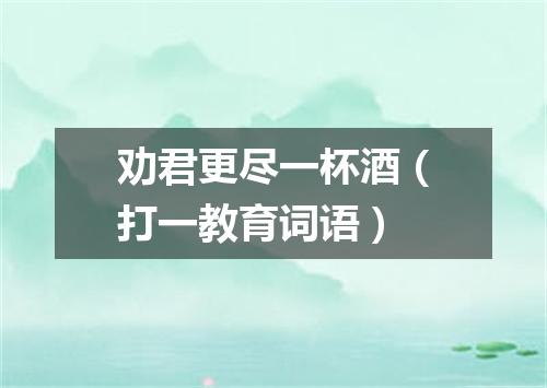 劝君更尽一杯酒（打一教育词语）