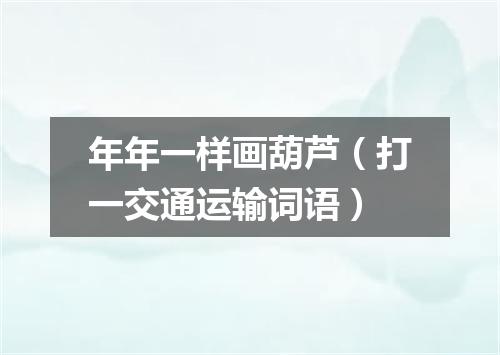 年年一样画葫芦（打一交通运输词语）