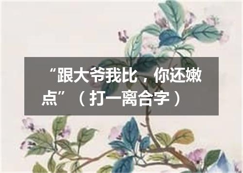 “跟大爷我比，你还嫩点”（打一离合字）