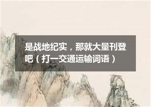 是战地纪实，那就大量刊登吧（打一交通运输词语）