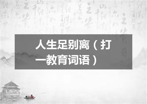人生足别离（打一教育词语）