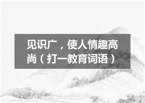见识广，使人情趣高尚（打一教育词语）