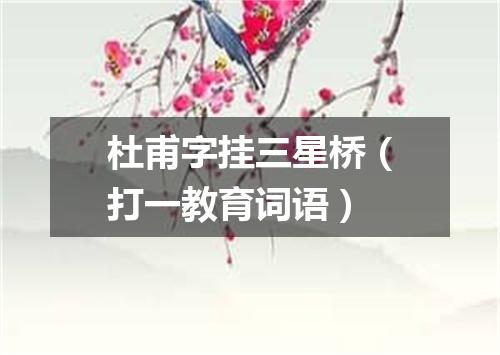 杜甫字挂三星桥（打一教育词语）