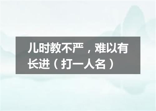 儿时教不严，难以有长进（打一人名）