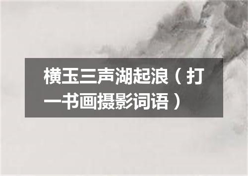 横玉三声湖起浪（打一书画摄影词语）