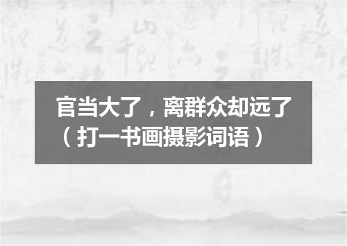 官当大了，离群众却远了（打一书画摄影词语）