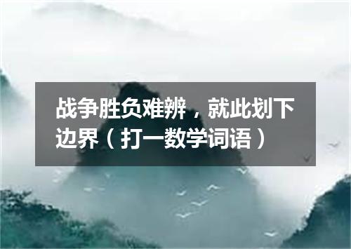 战争胜负难辨，就此划下边界（打一数学词语）