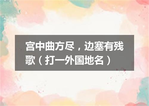宫中曲方尽，边塞有残歌（打一外国地名）