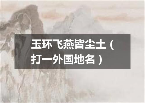 玉环飞燕皆尘土（打一外国地名）