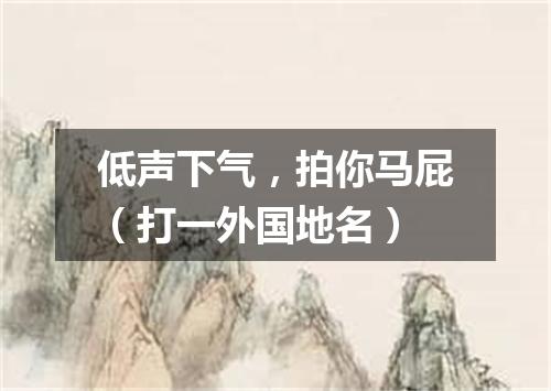 低声下气，拍你马屁（打一外国地名）