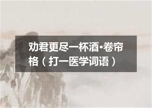 劝君更尽一杯酒·卷帘格（打一医学词语）