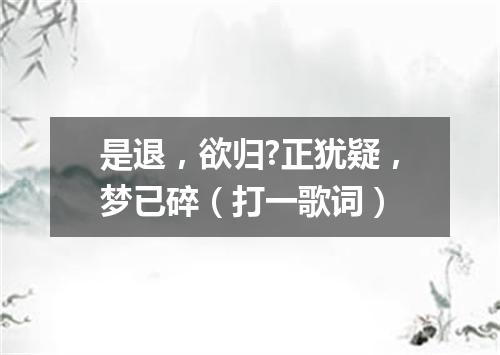是退，欲归?正犹疑，梦已碎（打一歌词）