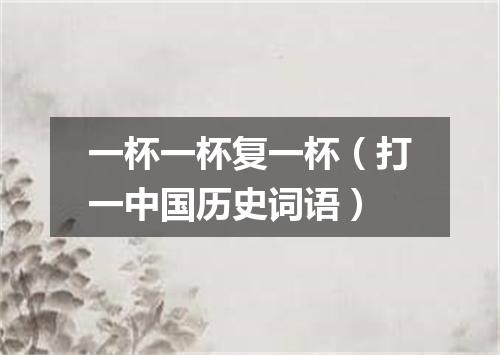 一杯一杯复一杯（打一中国历史词语）