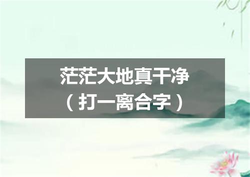 茫茫大地真干净（打一离合字）