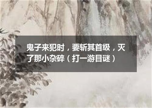 鬼子来犯时，要斩其首级，灭了那小杂碎（打一游目谜）
