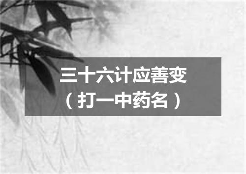 三十六计应善变（打一中药名）