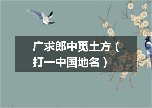 广求郎中觅土方（打一中国地名）
