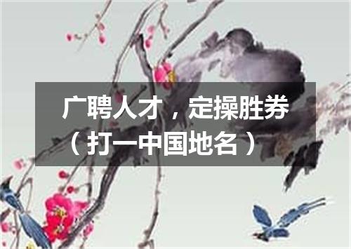 广聘人才，定操胜券（打一中国地名）