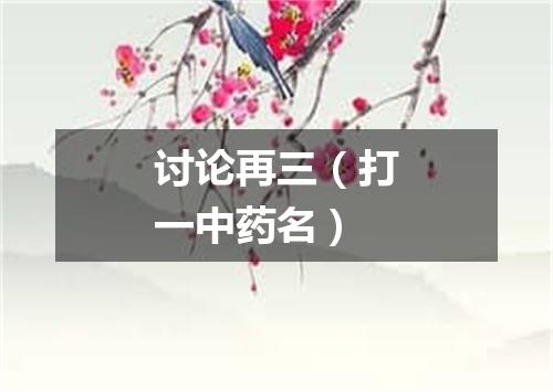 讨论再三（打一中药名）
