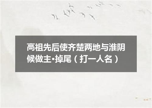 高祖先后使齐楚两地与淮阴候做主·掉尾（打一人名）