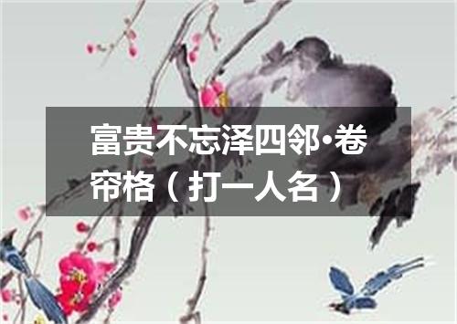 富贵不忘泽四邻·卷帘格（打一人名）
