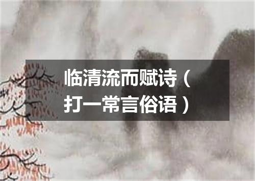 临清流而赋诗（打一常言俗语）