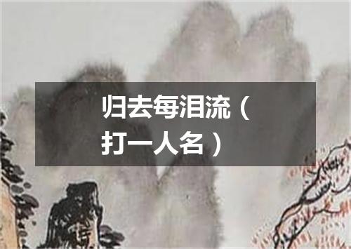 归去每泪流（打一人名）