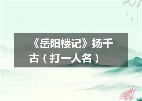 《岳阳楼记》扬千古（打一人名）