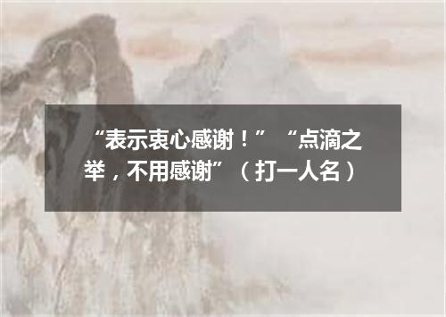 “表示衷心感谢！”“点滴之举，不用感谢”（打一人名）