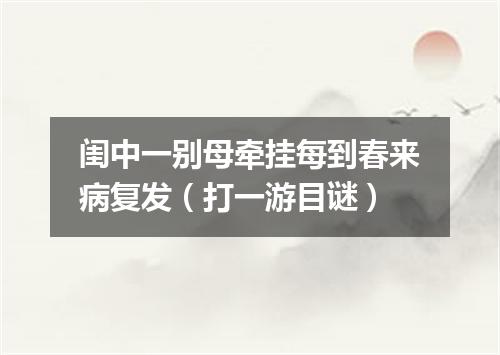 闺中一别母牵挂每到春来病复发（打一游目谜）