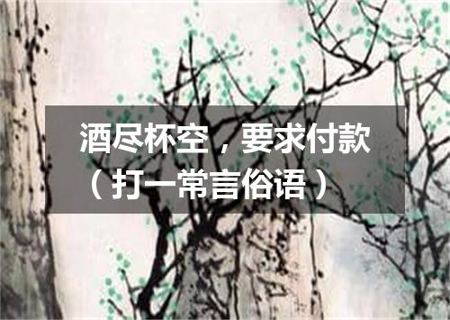 酒尽杯空，要求付款（打一常言俗语）