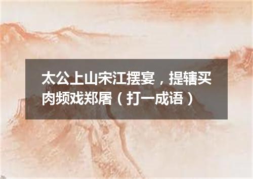 太公上山宋江摆宴，提辖买肉频戏郑屠（打一成语）