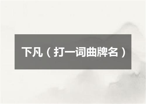 下凡（打一词曲牌名）
