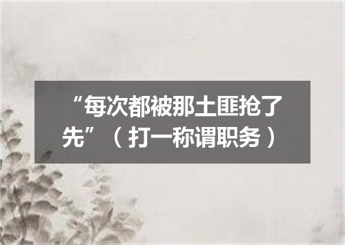 “每次都被那土匪抢了先”（打一称谓职务）