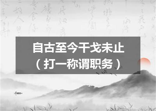 自古至今干戈未止（打一称谓职务）
