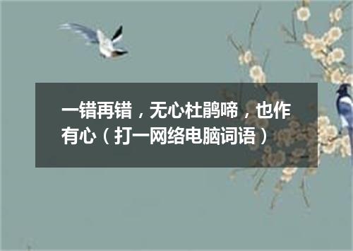 一错再错，无心杜鹃啼，也作有心（打一网络电脑词语）