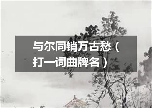 与尔同销万古愁（打一词曲牌名）