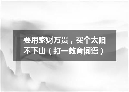 要用家财万贯，买个太阳不下山（打一教育词语）
