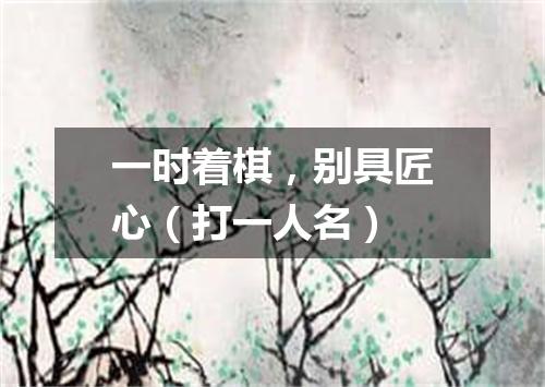一时着棋，别具匠心（打一人名）