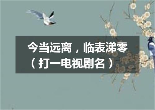 今当远离，临表涕零（打一电视剧名）