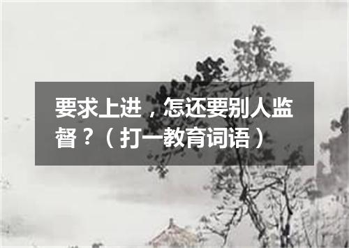 要求上进，怎还要别人监督？（打一教育词语）