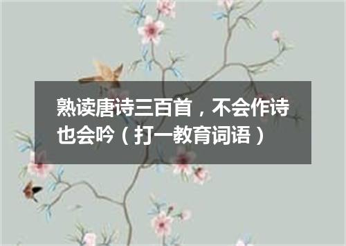 熟读唐诗三百首，不会作诗也会吟（打一教育词语）