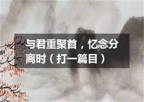 与君重聚首，忆念分离时（打一篇目）