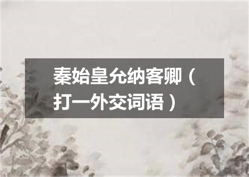 秦始皇允纳客卿（打一外交词语）