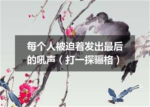 每个人被迫着发出最后的吼声（打一探骊格）